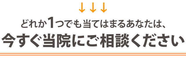 どれか１つでも当てはまる方は、今すぐ当院にご相談ください