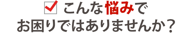 こんな悩みでお困りではありませんか？